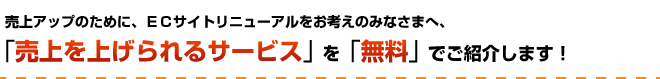 売上アップのために、ＥＣサイトリニューアルをお考えのみなさまへ、「売上を上げられるサービス」を「無料」でご紹介します！
